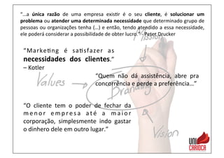 “…a	
   única	
   razão	
   de	
   uma	
   empresa	
   exis3r	
   é	
   o	
   seu	
   cliente,	
   é	
   solucionar	
   um	
  
problema	
  ou	
  atender	
  uma	
  determinada	
  necessidade	
  que	
  determinado	
  grupo	
  de	
  
pessoas	
  ou	
  organizações	
  tenha	
  (…)	
  e	
  então,	
  tendo	
  atendido	
  a	
  essa	
  necessidade,	
  
ele	
  poderá	
  considerar	
  a	
  possibilidade	
  de	
  obter	
  lucro.”	
  -­‐	
  Peter	
  Drucker	
  
“Marke3ng	
   é	
   sa3sfazer	
   as	
  
necessidades	
   dos	
   clientes.”	
  
–	
  Kotler	
  
“Quem	
   não	
   dá	
   assistência,	
   abre	
   pra	
  
concorrência	
  e	
  perde	
  a	
  preferência…”	
  
“O	
   cliente	
   tem	
   o	
   poder	
   de	
   fechar	
   da	
  
m e n o r	
   e m p r e s a	
   a t é	
   a	
   m a i o r	
  
corporação,	
   simplesmente	
   indo	
   gastar	
  
o	
  dinhero	
  dele	
  em	
  outro	
  lugar.”	
  
 