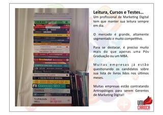 Leitura,	
  Cursos	
  e	
  Testes…	
  
Um	
  proﬁssional	
  de	
  Marke3ng	
  Digital	
  
tem	
   que	
   manter	
   sua	
   leitura	
   sempre	
  
em	
  dia.	
  
	
  
O	
   mercado	
   é	
   grande,	
   altamente	
  
segmentado	
  e	
  muito	
  compe33vo.	
  
	
  
Para	
   se	
   destacar,	
   é	
   preciso	
   muito	
  
mais	
   do	
   que	
   apenas	
   uma	
   Pós	
  
Graduação	
  ou	
  um	
  MBA.	
  
	
  
M u i t a s	
   e m p r e s a s	
   j á	
   e s t ã o	
  
ques3onando	
   os	
   candidatos	
   sobre	
  
sua	
   lista	
   de	
   livros	
   lidos	
   nos	
   úl3mos	
  
meses.	
  
	
  
Muitas	
   empresas	
   estão	
   contratando	
  
Antropólogos	
   para	
   serem	
   Gerentes	
  
de	
  Marke3ng	
  Digital!	
  
 