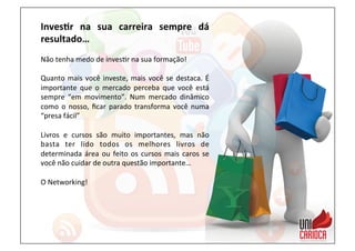 Inves:r	
   na	
   sua	
   carreira	
   sempre	
   dá	
  
resultado…	
  
	
  
Não	
  tenha	
  medo	
  de	
  inves3r	
  na	
  sua	
  formação!	
  
	
  
Quanto	
  mais	
  você	
  investe,	
  mais	
  você	
  se	
  destaca.	
  É	
  
importante	
   que	
   o	
   mercado	
   perceba	
   que	
   você	
   está	
  
sempre	
   “em	
   movimento”.	
   Num	
   mercado	
   dinâmico	
  
como	
  o	
  nosso,	
  ﬁcar	
  parado	
  transforma	
  você	
  numa	
  
“presa	
  fácil”	
  
	
  
Livros	
   e	
   cursos	
   são	
   muito	
   importantes,	
   mas	
   não	
  
basta	
   ter	
   lido	
   todos	
   os	
   melhores	
   livros	
   de	
  
determinada	
  área	
  ou	
  feito	
  os	
  cursos	
  mais	
  caros	
  se	
  
você	
  não	
  cuidar	
  de	
  outra	
  questão	
  importante…	
  
	
  
O	
  Networking!	
  
 
