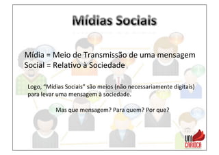Mídia	
  =	
  Meio	
  de	
  Transmissão	
  de	
  uma	
  mensagem	
  
Social	
  =	
  Rela3vo	
  à	
  Sociedade	
  
Logo,	
  “Mídias	
  Sociais”	
  são	
  meios	
  (não	
  necessariamente	
  digitais)	
  
para	
  levar	
  uma	
  mensagem	
  à	
  sociedade.	
  
	
  
Mas	
  que	
  mensagem?	
  Para	
  quem?	
  Por	
  que?	
  
 