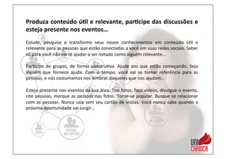 Produza	
  conteúdo	
  ú:l	
  e	
  relevante,	
  par:cipe	
  das	
  discussões	
  e	
  
esteja	
  presente	
  nos	
  eventos…	
  
	
  
Estude,	
   pesquise	
   e	
   transforme	
   seus	
   novos	
   conhecimentos	
   em	
   conteúdo	
   ú3l	
   e	
  
relevante	
  para	
  as	
  pessoas	
  que	
  estão	
  conectadas	
  a	
  você	
  em	
  suas	
  redes	
  sociais.	
  Saber	
  
só	
  para	
  você	
  não	
  vai	
  te	
  ajudar	
  a	
  ser	
  notado	
  como	
  alguém	
  relevante…	
  
	
  
Par3cipe	
   de	
   grupos,	
   de	
   forma	
   constru3va.	
   Ajude	
   aos	
   que	
   estão	
   começando.	
   Seja	
  
alguém	
   que	
   fornece	
   ajuda.	
   Com	
   o	
   tempo,	
   você	
   vai	
   se	
   tornar	
   referência	
   para	
   as	
  
pessoas,	
  e	
  nós	
  costumamos	
  nos	
  lembrar	
  daqueles	
  que	
  nos	
  ajudam…	
  	
  
	
  
Esteja	
  presente	
  nos	
  eventos	
  da	
  sua	
  área.	
  Tire	
  fotos,	
  faça	
  vídeos,	
  divulgue	
  o	
  evento,	
  
cite	
  pessoas,	
  marque	
  as	
  pessoas	
  nas	
  fotos.	
  Torne-­‐se	
  popular.	
  Busque	
  se	
  relacionar	
  
com	
  as	
  pessoas.	
  Nunca	
  saia	
  sem	
  seu	
  cartão	
  de	
  visitas.	
  Você	
  nunca	
  sabe	
  quando	
  a	
  
próxima	
  oportunidade	
  vai	
  surgir…	
  
	
  
 