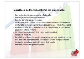 Importância	
  do	
  Marke:ng	
  Digital	
  nas	
  Organizações:	
  
	
  
-­‐  Comunicação,	
  Relacionamento	
  e	
  Retenção	
  
-­‐  Percepção	
  de	
  novas	
  oportunidades	
  
-­‐  Criação	
  de	
  valor	
  para	
  o	
  mercado	
  
-­‐  Customização	
  da	
  oferta,	
  com	
  consequente	
  aumento	
  na	
  demanda,	
  
em	
  função	
  da	
  maior	
  segmentação	
  (Cauda	
  Longa	
  –	
  Chris	
  Anderson)	
  
-­‐  Aproveitamento	
  da	
  nossa	
  natureza	
  de	
  compar3lhar	
  aquilo	
  do	
  que	
  
gostamos	
  (efeito	
  “viral”)	
  	
  
-­‐  Mul3plas	
  possibilidades	
  de	
  formatos	
  (Mul3mídia)	
  
-­‐  Feedback	
  imediato	
  
-­‐  Possibilidade	
  de	
  medir,	
  em	
  tempo	
  real,	
  o	
  que	
  está	
  funcionando	
  e	
  o	
  
que	
  não	
  está,	
  economizando	
  recursos	
  de	
  forma	
  completamente	
  
inviável	
  em	
  qualquer	
  outro	
  formato	
  de	
  trabalho	
  
-­‐  Entre	
  muitas	
  outras	
  possibilidades…	
  
 