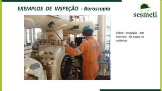 EXEMPLOS DE INSPEÇÃO - Boroscopia
Video - inspeção em
internos de vasos de
caldeiras
 