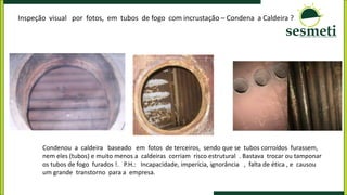 Inspeção visual por fotos, em tubos de fogo com incrustação – Condena a Caldeira ?
Condenou a caldeira baseado em fotos de terceiros, sendo que se tubos corroídos furassem,
nem eles (tubos) e muito menos a caldeiras corriam risco estrutural . Bastava trocar ou tamponar
os tubos de fogo furados !. P.H.: Incapacidade, imperícia, ignorância , falta de ética , e causou
um grande transtorno para a empresa.
 