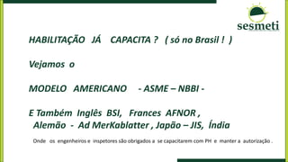 HABILITAÇÃO JÁ CAPACITA ? ( só no Brasil ! )
Vejamos o
MODELO AMERICANO - ASME – NBBI -
E Também Inglês BSI, Frances AFNOR ,
Alemão - Ad MerKablatter , Japão – JIS, Índia
Onde os engenheiros e inspetores são obrigados a se capacitarem com PH e manter a autorização .
 