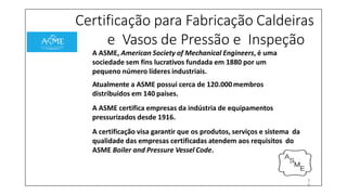 Certificação para Fabricação Caldeiras
e Vasos de Pressão e Inspeção
A ASME, American Society of Mechanical Engineers, é uma
sociedade sem fins lucrativos fundada em 1880 por um
pequeno número líderes industriais.
Atualmente a ASME possui cerca de 120.000membros
distribuídos em 140 países.
A ASME certifica empresas da indústria de equipamentos
pressurizados desde 1916.
A certificação visa garantir que os produtos, serviços e sistema da
qualidade das empresas certificadas atendem aos requisitos do
ASME Boiler and Pressure Vessel Code.
3
9
 