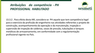 Atribuições da competência - PH
PROFISSIONAL HABILITADO
13.3.2 . Para efeito desta NR, considera-se PH aquele que tem competência legal
para o exercício da profissão de engenheiro nas atividades referentes a projeto de
construção, acompanhamento da operação e da manutenção, inspeção e
supervisão de inspeção de caldeiras, vasos de pressão, tubulações e tanques
metálicos de armazenamento, em conformidade com a regulamentação
profissional vigente no País.
 