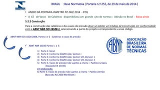 • ANEXO DA PORTARIA INMETRO Nº 248/ 2014 - RTQ
• A CE de Vasos de Caldeiras disponibilizou um grande cjto de normas : Adesão no Brasil - Baixa ainda
5.2.2 Construção
Para a construção das caldeiras e dos vasos de pressão deve-se adotar um Código de Construção em conformidade
com a ABNT NBR ISO 16528-1, selecionando a parte do projeto correspondente a esse código.
BRASIL : Base Normativa ( Portaria n.º 255, de 29 de maio de 2014 )
 ABNT NBR ISO 16528:2008, Partes 1 e 2 : Caldeiras e vasos de pressão
 ABNT NBR 16035 Partes 1 a 6
1) Parte 1: Geral
2) Parte 2: Conforme ASME Code, Section I
3) Parte 3: Conforme ASME Code, Section VIII, Division 1
4) Parte 4: Conforme ASME Code, Section VIII, Division 2
5) Parte 5: Vasos de pressão não sujeitos a chama – Padrão europeu
(Baseado EN 13445)
Em elaboração:
6) Parte 6: Vasos de pressão não sujeitos a chama – Padrão alemão
(Baseado AD 2000 Merkblatt )
 