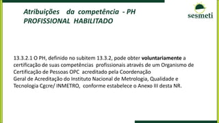 Atribuições da competência - PH
PROFISSIONAL HABILITADO
13.3.2.1 O PH, definido no subitem 13.3.2, pode obter voluntariamente a
certificação de suas competências profissionais através de um Organismo de
Certificação de Pessoas OPC acreditado pela Coordenação
Geral de Acreditação do Instituto Nacional de Metrologia, Qualidade e
Tecnologia Cgcre/ INMETRO, conforme estabelece o Anexo III desta NR.
 