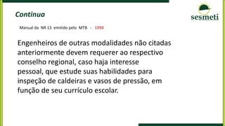 Continua
Engenheiros de outras modalidades não citadas
anteriormente devem requerer ao respectivo
conselho regional, caso haja interesse
pessoal, que estude suas habilidades para
inspeção de caldeiras e vasos de pressão, em
função de seu currículo escolar.
Manual da NR 13 emitido pelo MTB - 1994
 