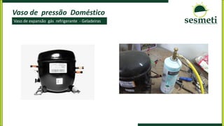Vaso de pressão Doméstico
Vaso de expansão gás refrigerante - Geladeiras
 