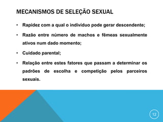 MECANISMOS DE SELEÇÃO SEXUAL
• Rapidez com a qual o indivíduo pode gerar descendente;
• Razão entre número de machos e fêmeas sexualmente

ativos num dado momento;
• Cuidado parental;
• Relação entre estes fatores que passam a determinar os

padrões de escolha e competição pelos parceiros
sexuais.

12

 