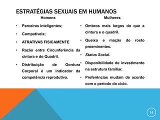ESTRATÉGIAS SEXUAIS EM HUMANOS
Homens
•

Parceiras inteligentes;

•

Compatíveis;

•

ATRATIVAS FISICAMENTE

Mulheres
• Ombros mais largos do que a
cintura e o quadril.
• Queixo

e

maçãs

do

rosto

proeminentes.

•

Razão entre Circunferência da
• Status Social.
cintura e do Quadril.

•

Distribuição

Gordura• Disponibilidade de investimento
Corporal é um indicador da na estrutura familiar.
de

competência reprodutiva.

• Preferências mudam de acordo
com o período do ciclo.

14

 