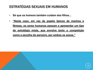 ESTRATÉGIAS SEXUAIS EM HUMANOS
• Só que os homens também cuidam dos filhos...

• “Neste caso, em vez de papéis típicos de machos e
fêmeas, os seres humanos passam a apresentar um tipo
de estratégia mista, que envolve tanto a competição

como a escolha do parceiro, por ambos os sexos.”

15

 