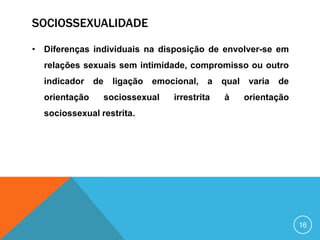SOCIOSSEXUALIDADE
• Diferenças individuais na disposição de envolver-se em
relações sexuais sem intimidade, compromisso ou outro
indicador
orientação

de

ligação

emocional, a

sociossexual

irrestrita

qual
à

varia

de

orientação

sociossexual restrita.

16

 