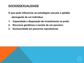 SOCIOSSEXUALIDADE
O que pode influenciar as estratégias sexuais a aptidão
abrangente de um indivíduo:
1. Capacidade e disposição de investimento na prole;
2. Recursos genéticos e sociais de um parceiro;
3. Exclusividade em parcerias reprodutivas.

17

 