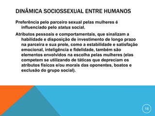 DINÂMICA SOCIOSSEXUAL ENTRE HUMANOS
Preferência pelo parceiro sexual pelas mulheres é
influenciado pelo status social.
Atributos pessoais e comportamentais, que sinalizam a
habilidade e disposição de investimento de longo prazo
na parceira e sua prole, como a estabilidade e satisfação
emocional, inteligência e fidelidade, também são
elementos envolvidos na escolha pelas mulheres (elas
competem se utilizando de táticas que depreciam os
atributos físicos e/ou morais das oponentes, boatos e
exclusão do grupo social).

18

 