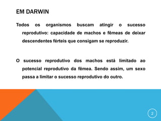 EM DARWIN
Todos

os

organismos

buscam

atingir

o

sucesso

reprodutivo: capacidade de machos e fêmeas de deixar
descendentes férteis que consigam se reproduzir.

O sucesso reprodutivo dos machos está limitado ao
potencial reprodutivo da fêmea. Sendo assim, um sexo
passa a limitar o sucesso reprodutivo do outro.

2

 