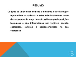 RESUMO
Os tipos de união entre homens e mulheres e as estratégias
reprodutivas associadas a estes relacionamentos, tanto
de curta como de longa duração, refletem predisposições
biológicas e são influenciados por variáveis sociais,
ecológicas,

culturais

e

socioeconômicas

na

sua

expressão

21

 