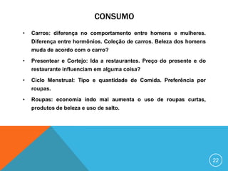 CONSUMO
•

Carros: diferença no comportamento entre homens e mulheres.
Diferença entre hormônios. Coleção de carros. Beleza dos homens
muda de acordo com o carro?

•

Presentear e Cortejo: Ida a restaurantes. Preço do presente e do
restaurante influenciam em alguma coisa?

•

Ciclo Menstrual: Tipo e quantidade de Comida. Preferência por
roupas.

•

Roupas: economia indo mal aumenta o uso de roupas curtas,
produtos de beleza e uso de salto.

22

 