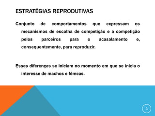 ESTRATÉGIAS REPRODUTIVAS
Conjunto

de

comportamentos

que

expressam

os

mecanismos de escolha de competição e a competição
pelos

parceiros

para

o

acasalamento

e,

consequentemente, para reproduzir.

Essas diferenças se iniciam no momento em que se inicia o
interesse de machos e fêmeas.

3

 