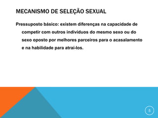 MECANISMO DE SELEÇÃO SEXUAL
Pressuposto básico: existem diferenças na capacidade de
competir com outros indivíduos do mesmo sexo ou do
sexo oposto por melhores parceiros para o acasalamento
e na habilidade para atraí-los.

5

 