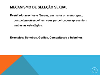 MECANISMO DE SELEÇÃO SEXUAL
Resultado: machos e fêmeas, em maior ou menor grau,
competem ou escolhem seus parceiros, ou apresentam
ambas as estratégias.

Exemplos: Bonobos, Gorilas, Cercopitecos e babuínos.

6

 