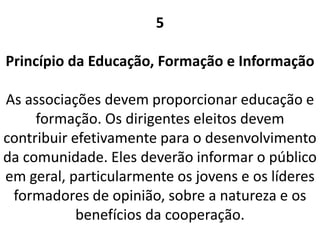 5
Princípio da Educação, Formação e Informação
As associações devem proporcionar educação e
formação. Os dirigentes eleitos devem
contribuir efetivamente para o desenvolvimento
da comunidade. Eles deverão informar o público
em geral, particularmente os jovens e os líderes
formadores de opinião, sobre a natureza e os
benefícios da cooperação.
 