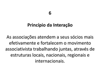 6
Princípio da Interação
As associações atendem a seus sócios mais
efetivamente e fortalecem o movimento
associativista trabalhando juntas, através de
estruturas locais, nacionais, regionais e
internacionais.
 