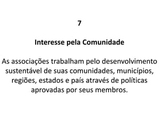 7
Interesse pela Comunidade
As associações trabalham pelo desenvolvimento
sustentável de suas comunidades, municípios,
regiões, estados e país através de políticas
aprovadas por seus membros.
 