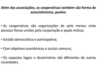 Além das associações, as cooperativas também são forma de
associativismo, porém:
• As cooperativas são organizações de pelo menos vinte
pessoas físicas unidas pela cooperação e ajuda mútua;
• Gestão democrática e participativa;
• Com objetivos econômicos e sociais comuns;
• Os aspectos legais e doutrinários são diferentes de outras
sociedades.
 