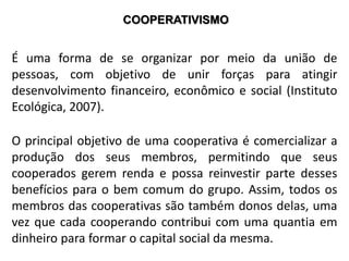 COOPERATIVISMO
É uma forma de se organizar por meio da união de
pessoas, com objetivo de unir forças para atingir
desenvolvimento financeiro, econômico e social (Instituto
Ecológica, 2007).
O principal objetivo de uma cooperativa é comercializar a
produção dos seus membros, permitindo que seus
cooperados gerem renda e possa reinvestir parte desses
benefícios para o bem comum do grupo. Assim, todos os
membros das cooperativas são também donos delas, uma
vez que cada cooperando contribui com uma quantia em
dinheiro para formar o capital social da mesma.
 