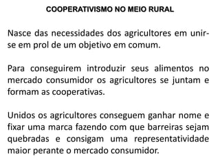 COOPERATIVISMO NO MEIO RURAL
Nasce das necessidades dos agricultores em unir-
se em prol de um objetivo em comum.
Para conseguirem introduzir seus alimentos no
mercado consumidor os agricultores se juntam e
formam as cooperativas.
Unidos os agricultores conseguem ganhar nome e
fixar uma marca fazendo com que barreiras sejam
quebradas e consigam uma representatividade
maior perante o mercado consumidor.
 