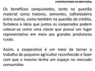 COOPERATIVISMO NO MEIO RURAL
Os benefícios conquistados, tanto na questão
material como tratores, sementes, colheitadeira
entre outros, como também na questão do crédito,
fortalece a ideia que juntos os cooperados podem
colocar-se como uma classe que possui um lugar
representativo em meio aos grandes produtores
rurais.
Assim, a cooperativa é um meio de tornar o
trabalho do pequeno agricultor reconhecido e fazer
com que o mesmo tenha um espaço no mercado
consumidor.
 