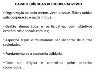CARACTERÍSTICAS DO COOPERATIVISMO
• Organização de pelo menos vinte pessoas físicas unidas
pela cooperação e ajuda mútua;
• Gestão democrática e participativa, com objetivos
econômicos e sociais comuns;
• Aspectos legais e doutrinários são distintos de outras
sociedades;
• Fundamenta-se a economia solidária;
• Pode ser dirigida e controlada pelos próprios
cooperados.
 