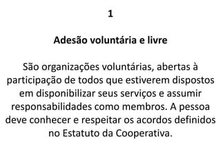 1
Adesão voluntária e livre
São organizações voluntárias, abertas à
participação de todos que estiverem dispostos
em disponibilizar seus serviços e assumir
responsabilidades como membros. A pessoa
deve conhecer e respeitar os acordos definidos
no Estatuto da Cooperativa.
 