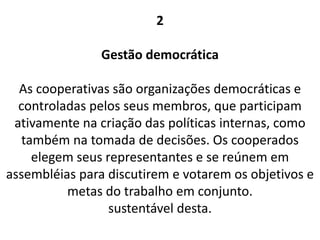 2
Gestão democrática
As cooperativas são organizações democráticas e
controladas pelos seus membros, que participam
ativamente na criação das políticas internas, como
também na tomada de decisões. Os cooperados
elegem seus representantes e se reúnem em
assembléias para discutirem e votarem os objetivos e
metas do trabalho em conjunto.
sustentável desta.
 