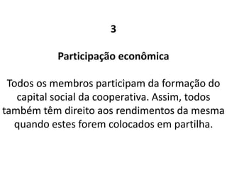 3
Participação econômica
Todos os membros participam da formação do
capital social da cooperativa. Assim, todos
também têm direito aos rendimentos da mesma
quando estes forem colocados em partilha.
 