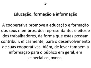 5
Educação, formação e informação
A cooperativa promove a educação e formação
dos seus membros, dos representantes eleitos e
dos trabalhadores, de forma que estes possam
contribuir, eficazmente, para o desenvolvimento
de suas cooperativas. Além, de levar também a
informação para o público em geral, em
especial os jovens.
 