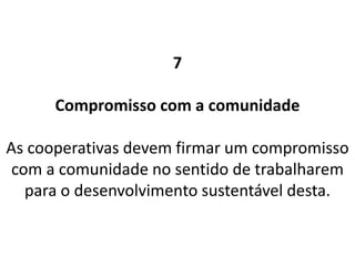 7
Compromisso com a comunidade
As cooperativas devem firmar um compromisso
com a comunidade no sentido de trabalharem
para o desenvolvimento sustentável desta.
 