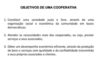 OBJETIVOS DE UMA COOPERATIVA
1. Constituir uma sociedade justa e livre, através de uma
organização social e econômica da comunidade em bases
democráticas;
2. Atender as necessidades reais dos cooperados, ou seja, prestar
serviços a seus associados;
3. Obter um desempenho econômico eficiente, através da produção
de bens e serviços com qualidade e da confiabilidade transmitida
a seus próprios associados e clientes.
 