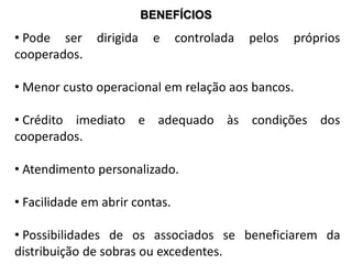 BENEFÍCIOS
• Pode ser dirigida e controlada pelos próprios
cooperados.
• Menor custo operacional em relação aos bancos.
• Crédito imediato e adequado às condições dos
cooperados.
• Atendimento personalizado.
• Facilidade em abrir contas.
• Possibilidades de os associados se beneficiarem da
distribuição de sobras ou excedentes.
 