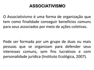 ASSOCIATIVISMO
O Associativismo é uma forma de organização que
tem como finalidade conseguir benefícios comuns
para seus associados por meio de ações coletivas.
Pode ser formada por um grupo de duas ou mais
pessoas que se organizam para defender seus
interesses comuns, sem fins lucrativos e com
personalidade jurídica (Instituto Ecológica, 2007).
 
