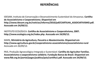 REFERÊNCIAS
IDESAM, Instituto de Conservação e Desenvolvimento Sustentável do Amazonas. Cartilha
de Associativismo e Cooperativismo. Disponível em
http://www.idesam.org.br/noticias/informa/2010/pdf/CARTILHA_ASSOCIATIVISMO.pdf.
Acessado em 24/09/12.
INSTITUTO ECOLÓGICA. Cartilha de Associativismo e Cooperativismo, 2007.
http://www.ecologica.org.br/index.php. Acessado em 24/09/12.
MAPA, Ministério da Agricultura, Pecuária e Abastecimento. Disponível em
http://www.agricultura.gov.br/cooperativismo-associativismo/associativismo-rural
Acessado em 26/09/12.
PAIS, Produção Agroecológica Integrada e Sustentável. Cartilha do Agricultor Familiar,
Associativismo e cooperativismo solidário. Fundação Banco do Brasil. Disponível em
www.fbb.org.br/portal/pages/publico/pais/cartilha1.pdf. Acessado em 24/09/12.
 