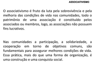 O associativismo é fruto da luta pela sobrevivência e pela
melhoria das condições de vida nas comunidades, todo o
patrimônio de uma associação é constituído pelos
associados ou membros, logo, as associações não possuem
fins lucrativos.
Nas comunidades a participação, a solidariedade, a
cooperação em torno de objetivos comuns, são
fundamentais para assegurar melhores condições de vida.
Essa prática, mais do que uma forma de organização, é
uma construção e uma conquista social.
ASSOCIATIVISMO
 