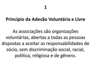 1
Princípio da Adesão Voluntária e Livre
As associações são organizações
voluntárias, abertas a todas as pessoas
dispostas a aceitar as responsabilidades de
sócio, sem discriminação social, racial,
política, religiosa e de gênero.
 