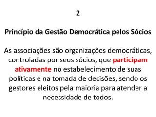 2
Princípio da Gestão Democrática pelos Sócios
As associações são organizações democráticas,
controladas por seus sócios, que participam
ativamente no estabelecimento de suas
políticas e na tomada de decisões, sendo os
gestores eleitos pela maioria para atender a
necessidade de todos.
 