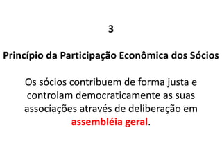 3
Princípio da Participação Econômica dos Sócios
Os sócios contribuem de forma justa e
controlam democraticamente as suas
associações através de deliberação em
assembléia geral.
 