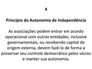 4
Princípio da Autonomia de Independência
As associações podem entrar em acordo
operacional com outras entidades, inclusive
governamentais, ou recebendo capital de
origem externa, devem fazê-lo de forma a
preservar seu controle democrático pelos sócios
e manter sua autonomia.
 