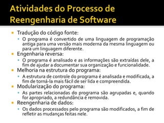  Tradução do código fonte:
 O programa é convertido de uma linguagem de programação
antiga para uma versão mais moderna da mesma linguagem ou
para um linguagem diferente.
 Engenharia reversa:
 O programa é analisado e as informações são extraídas dele, a
fim de ajudar a documentar sua organização e funcionalidade.
 Melhoria na estrutura do programa:
 A estrutura de controle do programa é analisada e modificada, a
fim de torná-la mais fácil de ser lida e compreendida.
 Modularização do programa:
 As partes relacionadas do programa são agrupadas e, quando
for apropriado, a redundância é removida.
 Reengenharia de dados:
 Os dados processados pelo programa são modificados, a fim de
refletir as mudanças feitas nele.
 